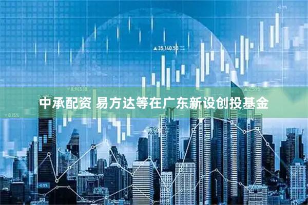 中承配资 易方达等在广东新设创投基金