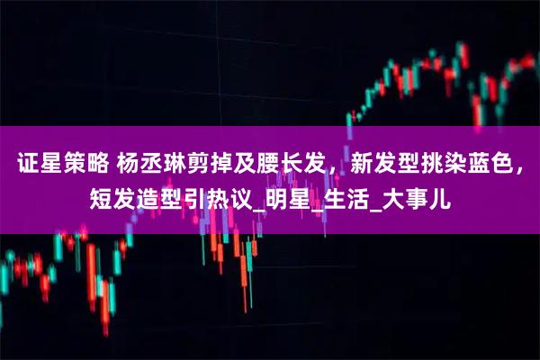证星策略 杨丞琳剪掉及腰长发，新发型挑染蓝色，短发造型引热议_明星_生活_大事儿