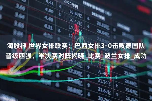 淘股神 世界女排联赛：巴西女排3-0击败德国队晋级四强，半决赛对阵揭晓_比赛_波兰女排_成功