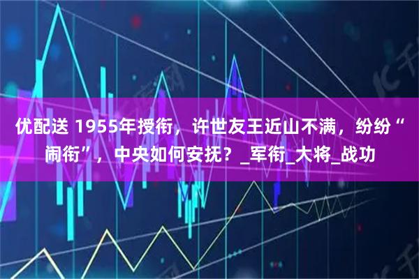 优配送 1955年授衔，许世友王近山不满，纷纷“闹衔”，中央如何安抚？_军衔_大将_战功