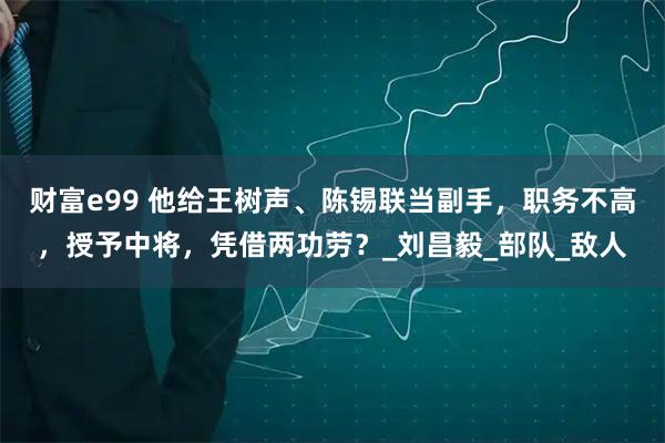 财富e99 他给王树声、陈锡联当副手，职务不高，授予中将，凭借两功劳？_刘昌毅_部队_敌人